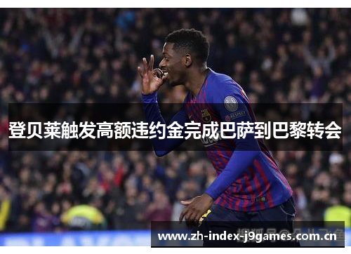 登贝莱触发高额违约金完成巴萨到巴黎转会 登贝莱触发高额违约金完成巴萨到巴黎转会